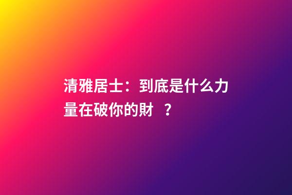 清雅居士：到底是什么力量在破你的財？